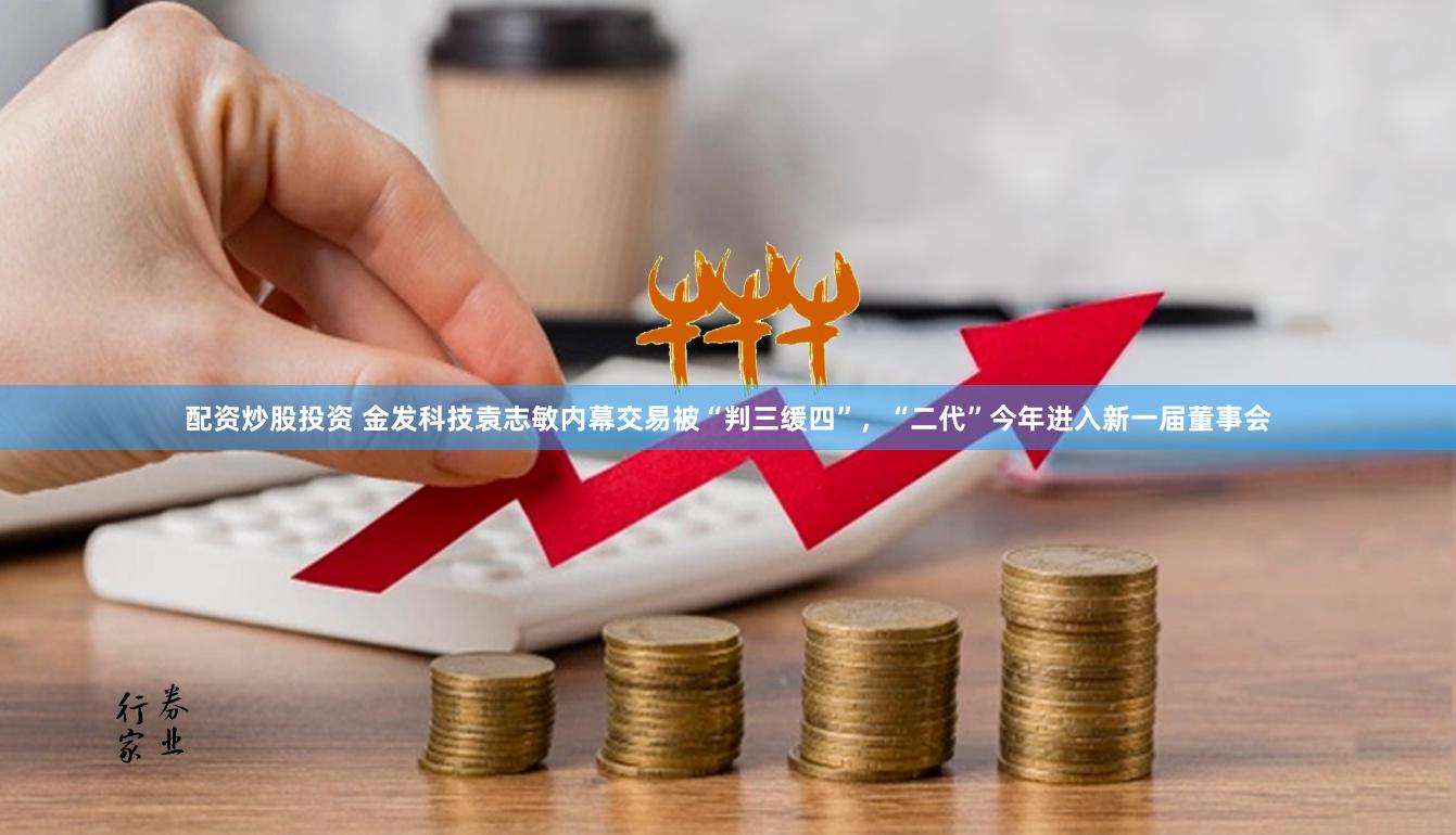 配资炒股投资 金发科技袁志敏内幕交易被“判三缓四”，“二代”今年进入新一届董事会