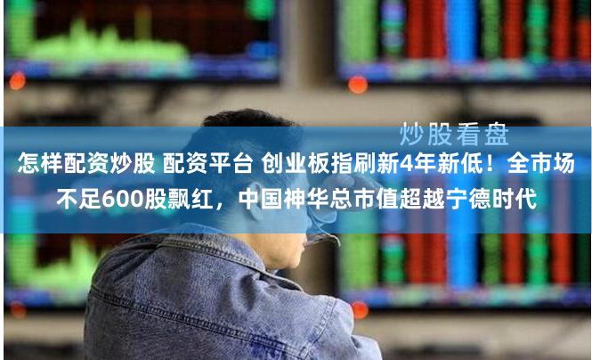 怎样配资炒股 配资平台 创业板指刷新4年新低！全市场不足600股飘红，中国神华总市值超越宁德时代