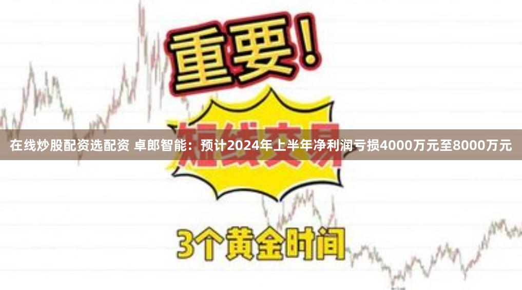 在线炒股配资选配资 卓郎智能：预计2024年上半年净利润亏损4000万元至8000万元