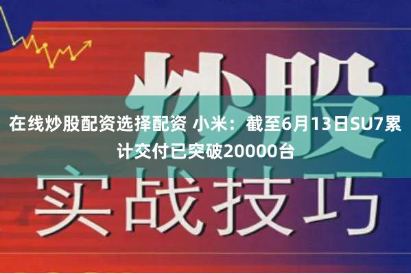 在线炒股配资选择配资 小米：截至6月13日SU7累计交付已突破20000台