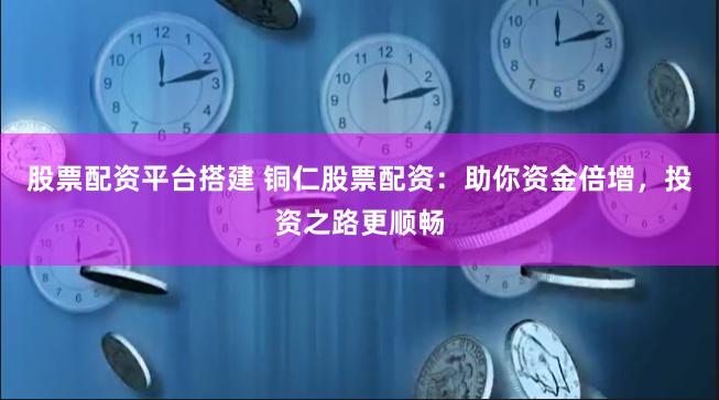 股票配资平台搭建 铜仁股票配资：助你资金倍增，投资之路更顺畅