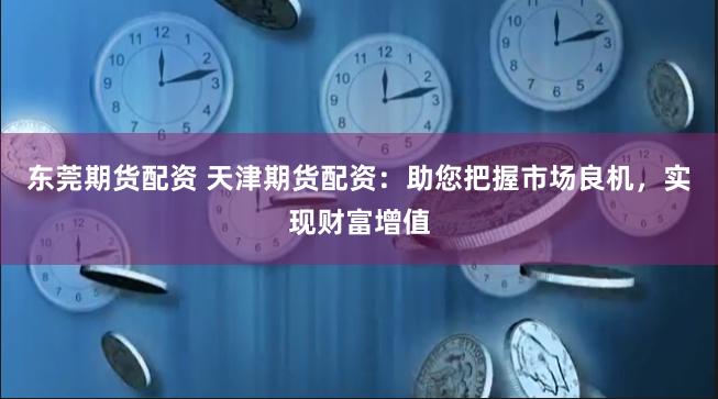 东莞期货配资 天津期货配资：助您把握市场良机，实现财富增值