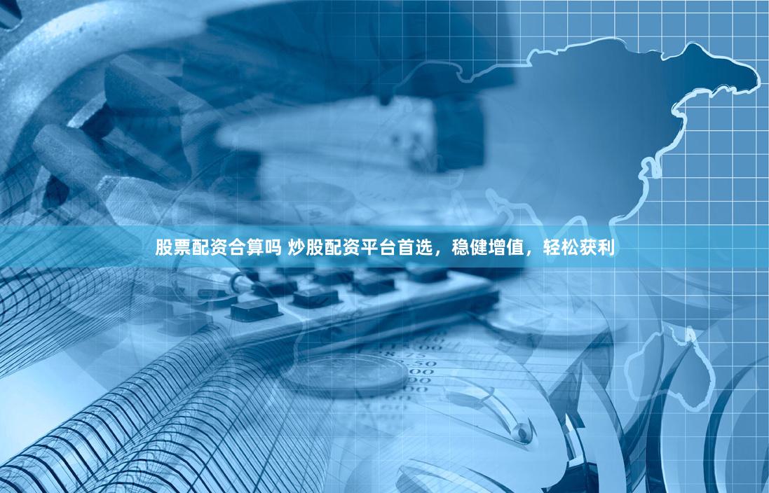 股票配资合算吗 炒股配资平台首选，稳健增值，轻松获利