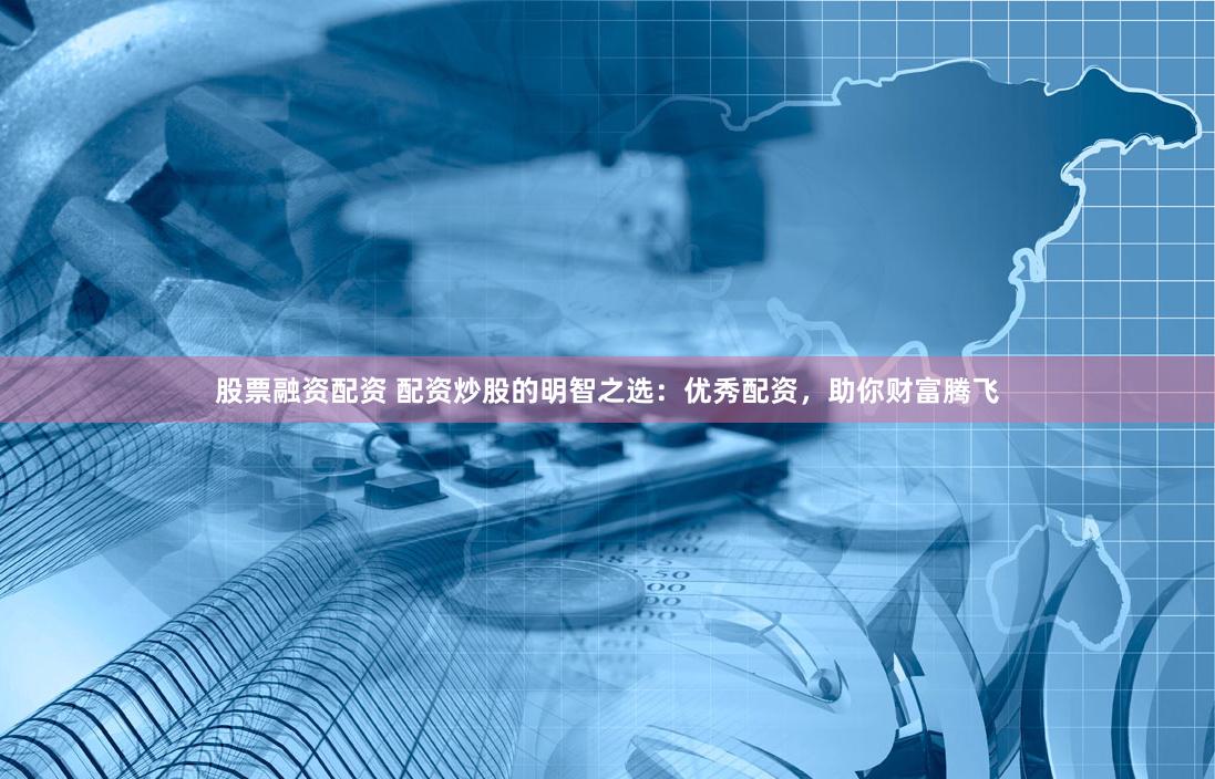 股票融资配资 配资炒股的明智之选：优秀配资，助你财富腾飞
