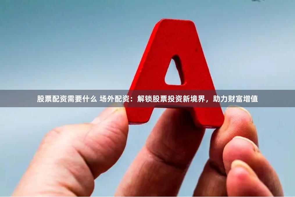 股票配资需要什么 场外配资：解锁股票投资新境界，助力财富增值