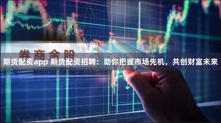 期货配资app 期货配资招聘：助你把握市场先机，共创财富未来