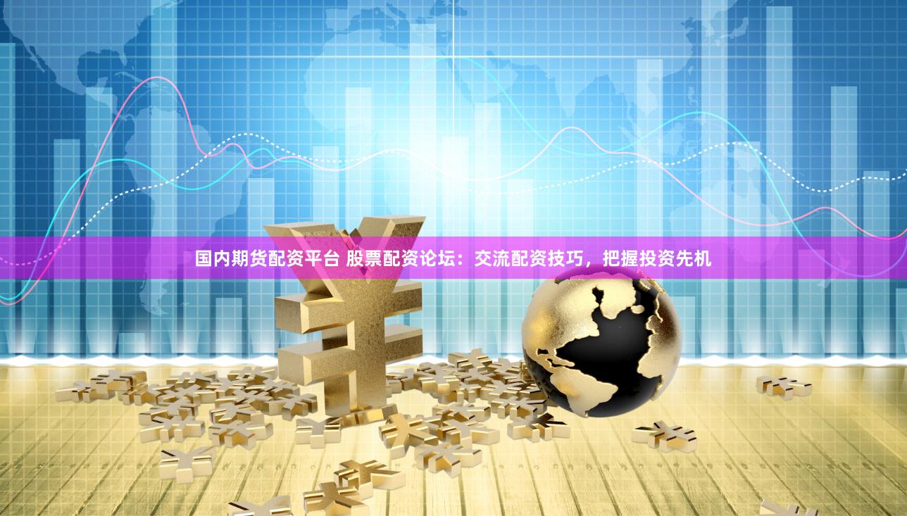 国内期货配资平台 股票配资论坛：交流配资技巧，把握投资先机