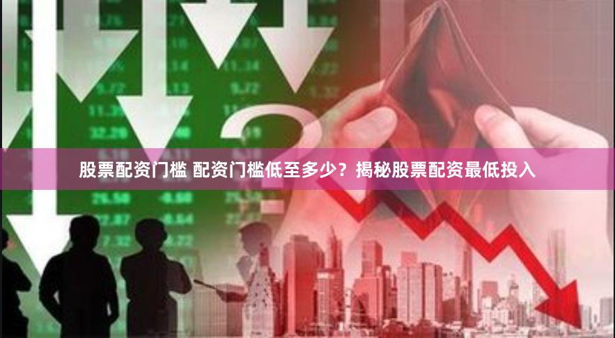 股票配资门槛 配资门槛低至多少？揭秘股票配资最低投入