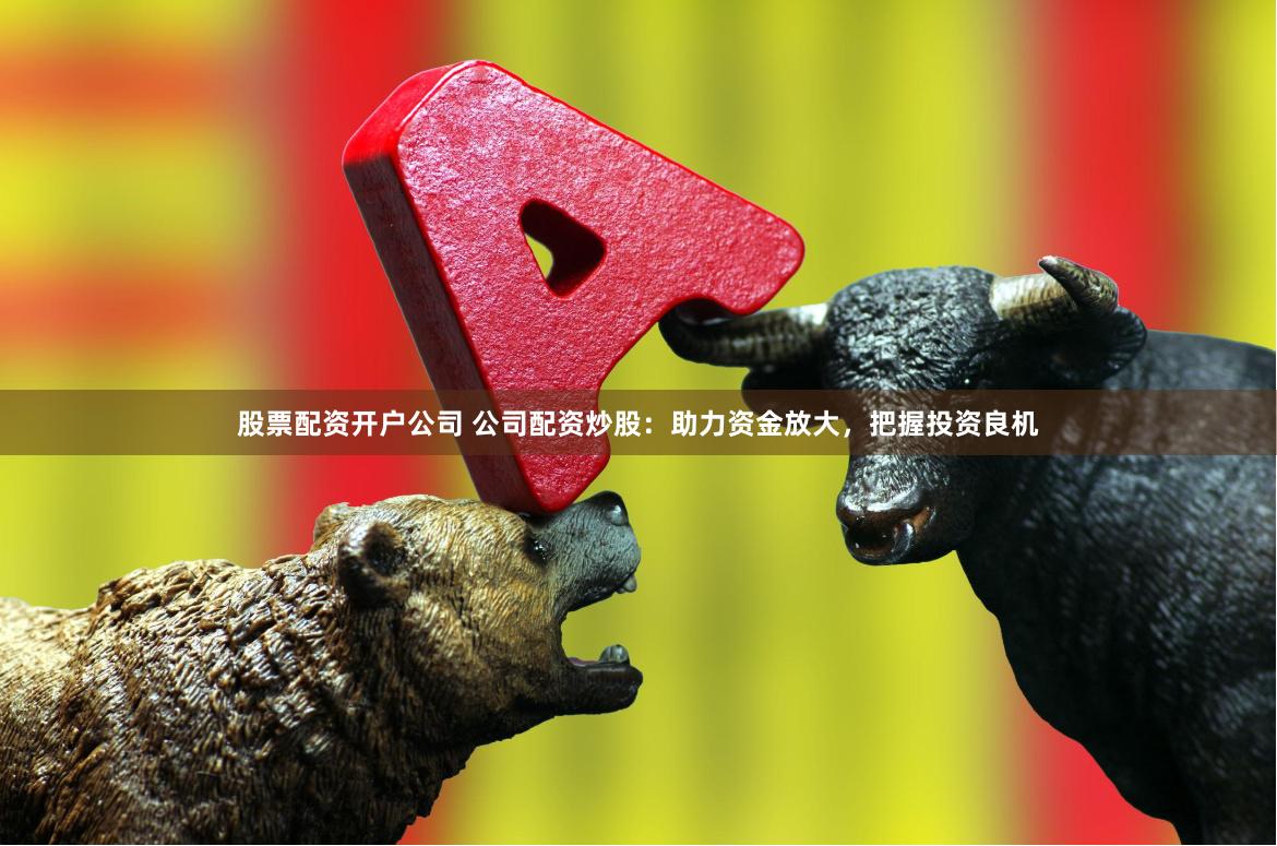 股票配资开户公司 公司配资炒股：助力资金放大，把握投资良机