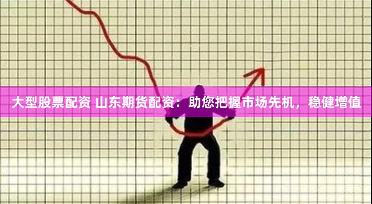 大型股票配资 山东期货配资：助您把握市场先机，稳健增值